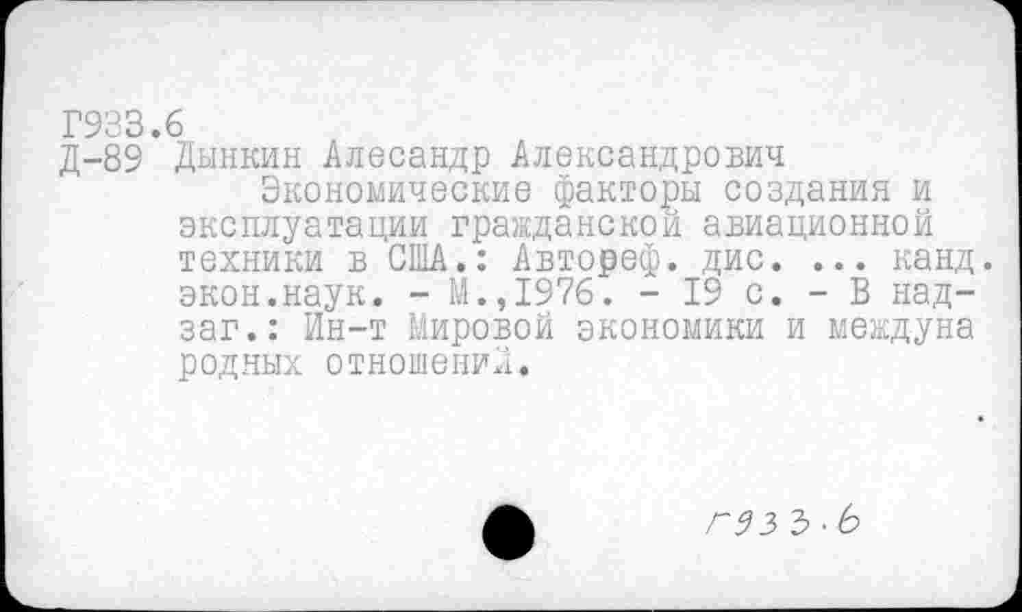 ﻿Г933.6
Д-89 Дынкин Алесандр Александрович
Экономические факторы создания и эксплуатации гражданской авиационной техники в США.: Автореф. дис. ... канд. экон.наук. - М. ,1976. - 19 с. - В над-заг.: Ин-т Мировой экономики и междуна родных отношений.
гэз Ъ •Ь